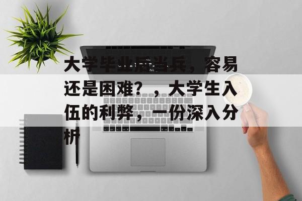 大学毕业后当兵，容易还是困难？，大学生入伍的利弊，一份深入分析
