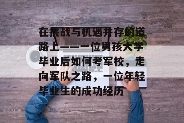 在挑战与机遇并存的道路上——一位男孩大学毕业后如何考军校,走向军队之路,一位年轻毕业生的成功经历 在挑战与机遇并存的道路上——一位男孩大学毕业后如何考军校,走向军队之路,一位年轻毕业生的成功经历