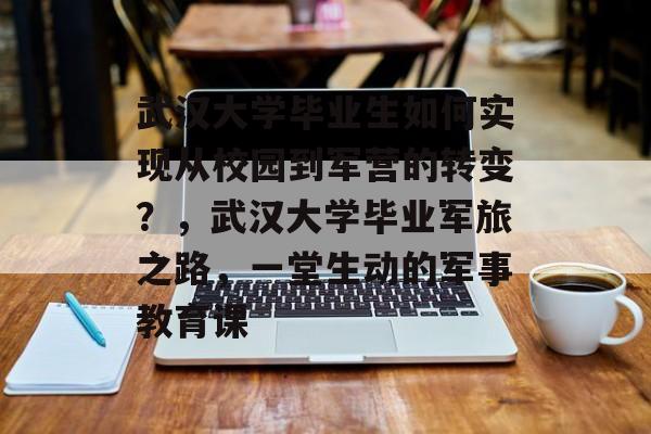 武汉大学毕业生如何实现从校园到军营的转变？，武汉大学毕业军旅之路，一堂生动的军事教育课