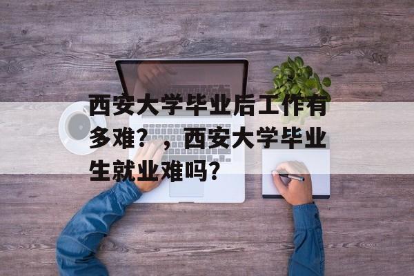 西安大学毕业后工作有多难?,西安大学毕业生就业难吗? 西安大学毕业后工作有多难?,西安大学毕业生就业难吗?