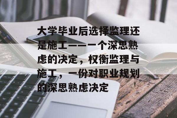 大学毕业后选择监理还是施工——一个深思熟虑的决定，权衡监理与施工，一份对职业规划的深思熟虑决定