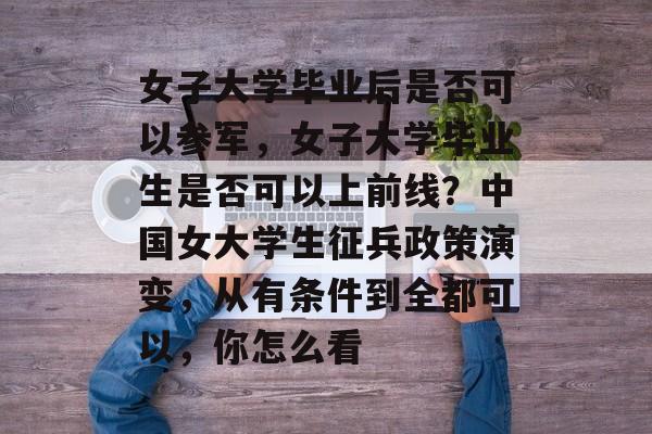 女子大学毕业后是否可以参军,女子大学毕业生是否可以上前线?中国女大学生征兵政策演变,从有条件到全都可以,你怎么看 女子大学毕业后是否可以参军,女子大学毕业生是否可以上前线?中国女大学生征兵政策演变,从有条件到全都可以,你怎么看