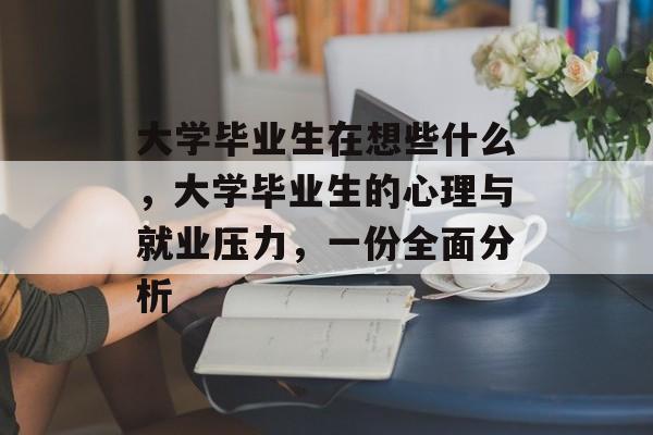 大学毕业生在想些什么,大学毕业生的心理与就业压力,一份全面分析 大学毕业生在想些什么,大学毕业生的心理与就业压力,一份全面分析
