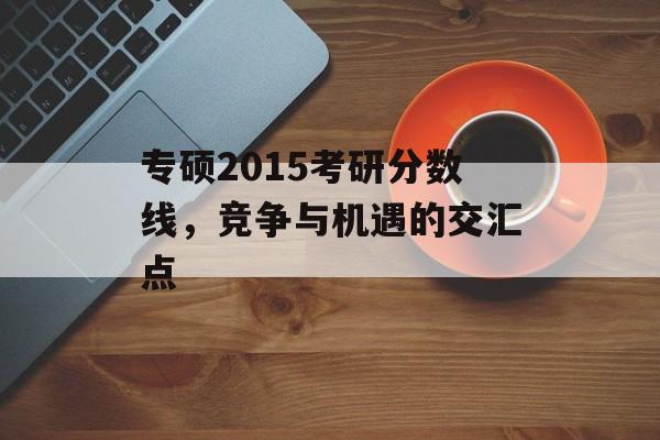 专硕2015考研分数线,竞争与机遇的交汇点 专硕2015考研分数线,竞争与机遇的交汇点
