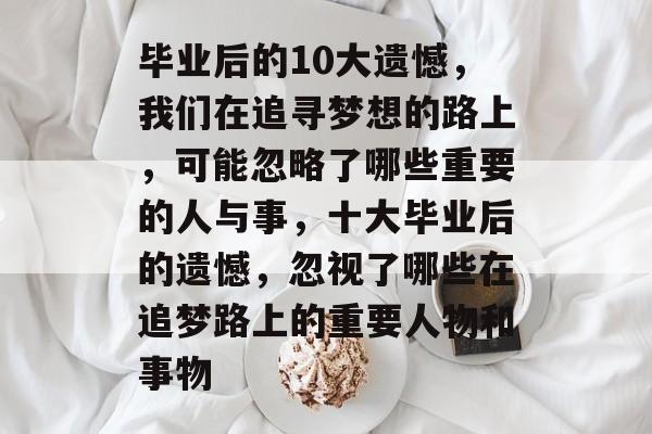 毕业后的10大遗憾，我们在追寻梦想的路上，可能忽略了哪些重要的人与事，十大毕业后的遗憾，忽视了哪些在追梦路上的重要人物和事物