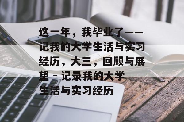 这一年,我毕业了——记我的大学生活与实习经历,大三,回顾与展望 - 记录我的大学生活与实习经历 这一年,我毕业了——记我的大学生活与实习经历,大三,回顾与展望 - 记录我的大学生活与实习经历