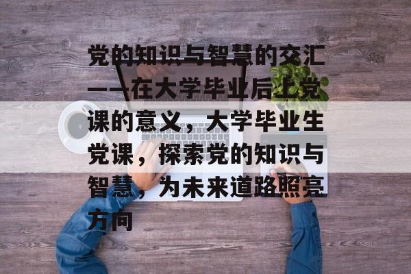 党的知识与智慧的交汇——在大学毕业后上党课的意义，大学毕业生党课，探索党的知识与智慧，为未来道路照亮方向