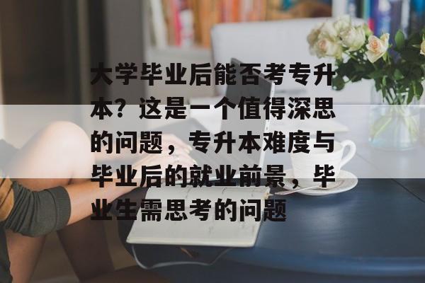 大学毕业后能否考专升本？这是一个值得深思的问题，专升本难度与毕业后的就业前景，毕业生需思考的问题