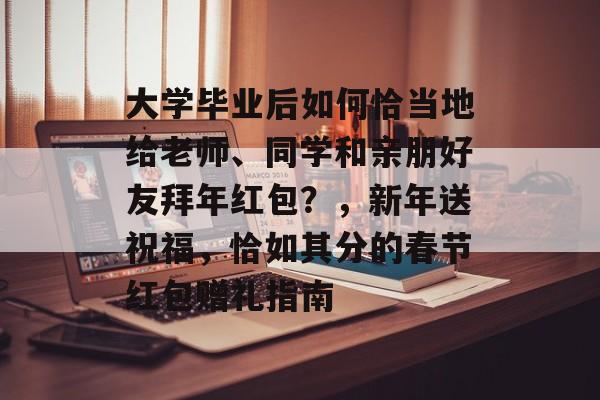 大学毕业后如何恰当地给老师、同学和亲朋好友拜年红包？，新年送祝福，恰如其分的春节红包赠礼指南