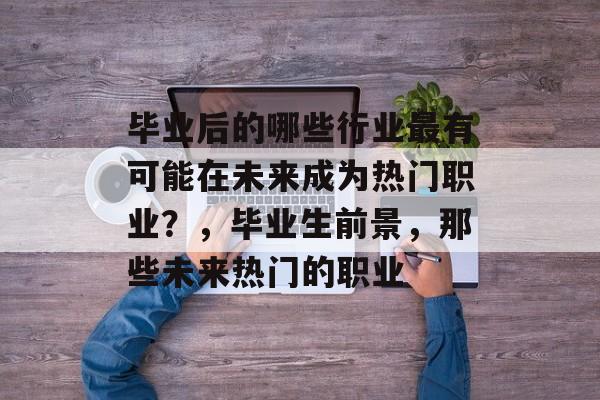 毕业后的哪些行业最有可能在未来成为热门职业?,毕业生前景,那些未来热门的职业 毕业后的哪些行业最有可能在未来成为热门职业?,毕业生前景,那些未来热门的职业
