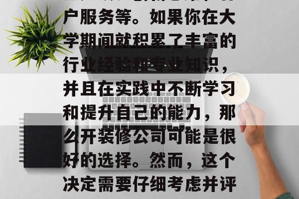大学毕业后开装修公司?真的好吗?,装修公司的成功取决于多个因素,包括行业经验、专业知识、创新思维和客户服务等。如果你在大学期间就积累了丰富的行业经验和专业知识,并且在实践中不断学习和提升自己的能力,那么开装修公司可能是很好的选择。然而,这个决定需要仔细考虑并评估风险。因此,在做任何重大决定之前,建议你进行深入的市场调查和咨询专业人士的意见。 大学毕业后开装修公司?真的好吗?,装修公司的成功取决于多个因素,包括行业经验、专业知识、创新思维和客户服务等。如果你在大学期间就积累了丰富的行业经验和专业知识,并且在实践中不断学习和提升自己的能力,那么开装修公司可能是很好的选择。然而,这个决定需要仔细考虑并评估风险。因此,在做任何重大决定之前,建议你进行深入的市场调查和咨询专业人士的意见。