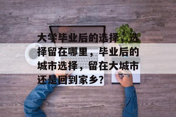 大学毕业后的选择,选择留在哪里,毕业后的城市选择,留在大城市还是回到家乡? 大学毕业后的选择,选择留在哪里,毕业后的城市选择,留在大城市还是回到家乡?