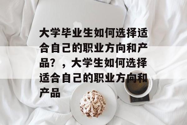 大学毕业生如何选择适合自己的职业方向和产品?,大学生如何选择适合自己的职业方向和产品 大学毕业生如何选择适合自己的职业方向和产品?,大学生如何选择适合自己的职业方向和产品