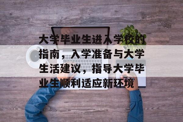 大学毕业生进入学校的指南,入学准备与大学生活建议,指导大学毕业生顺利适应新环境 大学毕业生进入学校的指南,入学准备与大学生活建议,指导大学毕业生顺利适应新环境