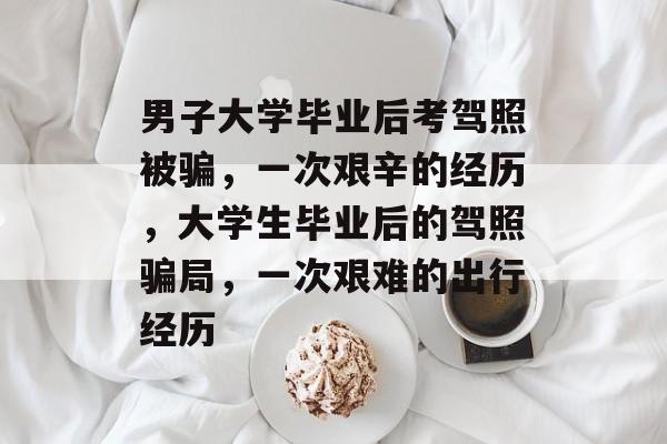 男子大学毕业后考驾照被骗，一次艰辛的经历，大学生毕业后的驾照骗局，一次艰难的出行经历