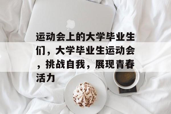 运动会上的大学毕业生们，大学毕业生运动会，挑战自我，展现青春活力