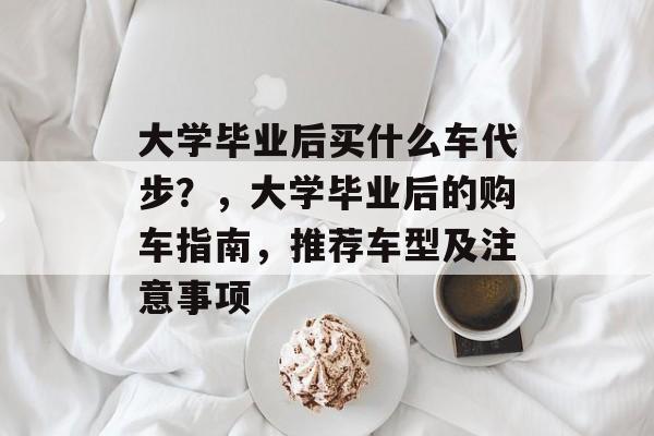 大学毕业后买什么车代步？，大学毕业后的购车指南，推荐车型及注意事项