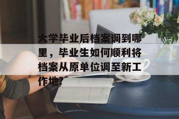 大学毕业后档案调到哪里，毕业生如何顺利将档案从原单位调至新工作地?