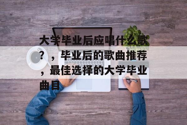 大学毕业后应唱什么歌?,毕业后的歌曲推荐,最佳选择的大学毕业曲目 大学毕业后应唱什么歌?,毕业后的歌曲推荐,最佳选择的大学毕业曲目