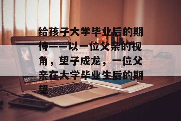 给孩子大学毕业后的期待——以一位父亲的视角，望子成龙，一位父亲在大学毕业生后的期望