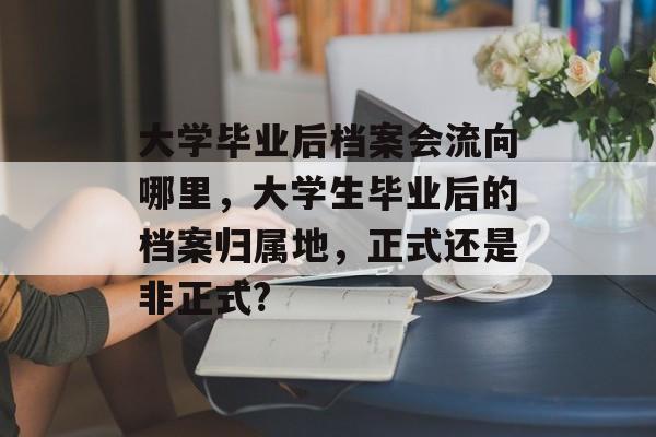 大学毕业后档案会流向哪里，大学生毕业后的档案归属地，正式还是非正式?