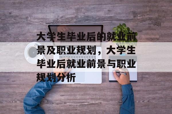 大学生毕业后的就业前景及职业规划，大学生毕业后就业前景与职业规划分析