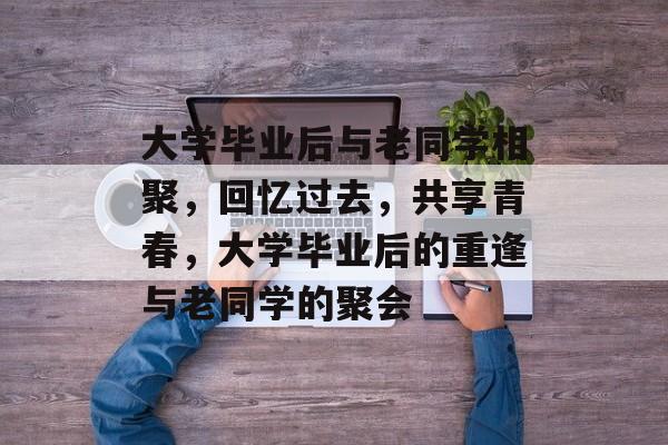 大学毕业后与老同学相聚,回忆过去,共享青春,大学毕业后的重逢与老同学的聚会 大学毕业后与老同学相聚,回忆过去,共享青春,大学毕业后的重逢与老同学的聚会