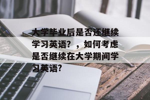 大学毕业后是否还继续学习英语?,如何考虑是否继续在大学期间学习英语? 大学毕业后是否还继续学习英语?,如何考虑是否继续在大学期间学习英语?