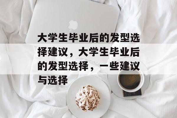 大学生毕业后的发型选择建议,大学生毕业后的发型选择,一些建议与选择 大学生毕业后的发型选择建议,大学生毕业后的发型选择,一些建议与选择