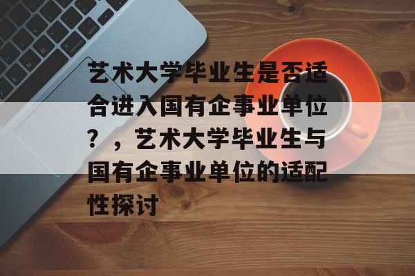 艺术大学毕业生是否适合进入国有企事业单位?,艺术大学毕业生与国有企事业单位的适配性探讨 艺术大学毕业生是否适合进入国有企事业单位?,艺术大学毕业生与国有企事业单位的适配性探讨