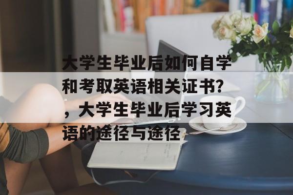 大学生毕业后如何自学和考取英语相关证书?,大学生毕业后学习英语的途径与途径 大学生毕业后如何自学和考取英语相关证书?,大学生毕业后学习英语的途径与途径