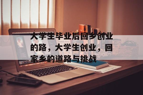 大学生毕业后回乡创业的路,大学生创业,回家乡的道路与挑战 大学生毕业后回乡创业的路,大学生创业,回家乡的道路与挑战