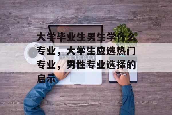 大学毕业生男生学什么专业,大学生应选热门专业,男性专业选择的启示 大学毕业生男生学什么专业,大学生应选热门专业,男性专业选择的启示