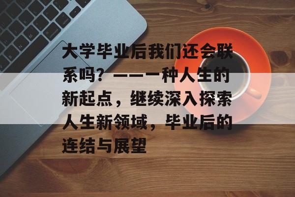 大学毕业后我们还会联系吗?——一种人生的新起点,继续深入探索人生新领域,毕业后的连结与展望 大学毕业后我们还会联系吗?——一种人生的新起点,继续深入探索人生新领域,毕业后的连结与展望