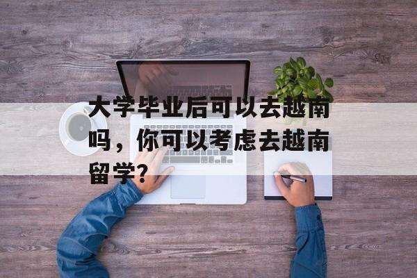 大学毕业后可以去越南吗，你可以考虑去越南留学？