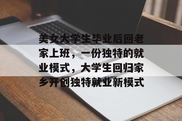 美女大学生毕业后回老家上班,一份独特的就业模式,大学生回归家乡开创独特就业新模式 美女大学生毕业后回老家上班,一份独特的就业模式,大学生回归家乡开创独特就业新模式