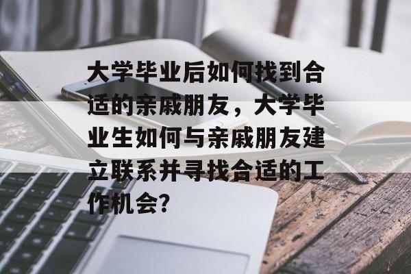 大学毕业后如何找到合适的亲戚朋友,大学毕业生如何与亲戚朋友建立联系并寻找合适的工作机会? 大学毕业后如何找到合适的亲戚朋友,大学毕业生如何与亲戚朋友建立联系并寻找合适的工作机会?