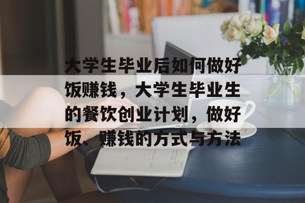 大学生毕业后如何做好饭赚钱，大学生毕业生的餐饮创业计划，做好饭、赚钱的方式与方法