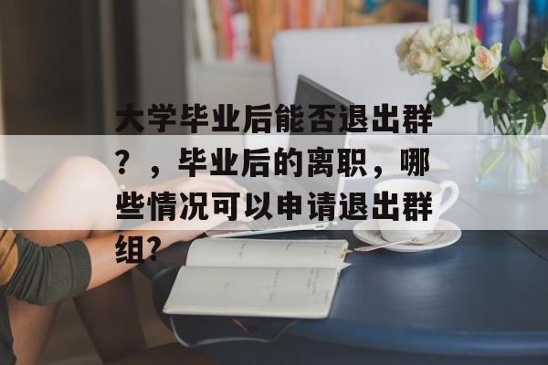 大学毕业后能否退出群？，毕业后的离职，哪些情况可以申请退出群组?