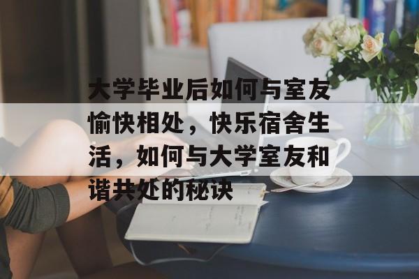 大学毕业后如何与室友愉快相处，快乐宿舍生活，如何与大学室友和谐共处的秘诀