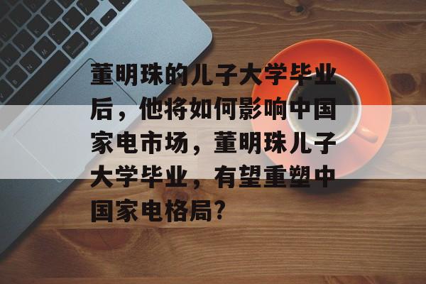 董明珠的儿子大学毕业后,他将如何影响中国家电市场,董明珠儿子大学毕业,有望重塑中国家电格局? 董明珠的儿子大学毕业后,他将如何影响中国家电市场,董明珠儿子大学毕业,有望重塑中国家电格局?