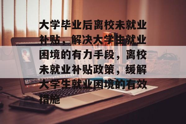 大学毕业后离校未就业补贴，解决大学生就业困境的有力手段，离校未就业补贴政策，缓解大学生就业困境的有效措施