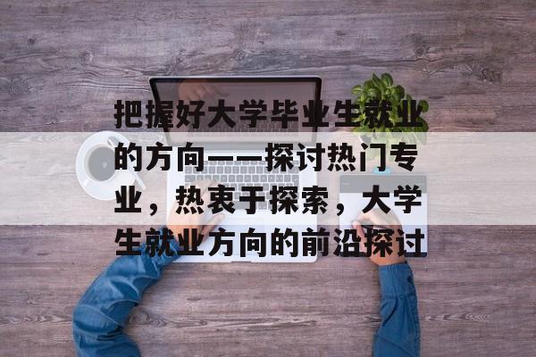 把握好大学毕业生就业的方向——探讨热门专业,热衷于探索,大学生就业方向的前沿探讨 把握好大学毕业生就业的方向——探讨热门专业,热衷于探索,大学生就业方向的前沿探讨