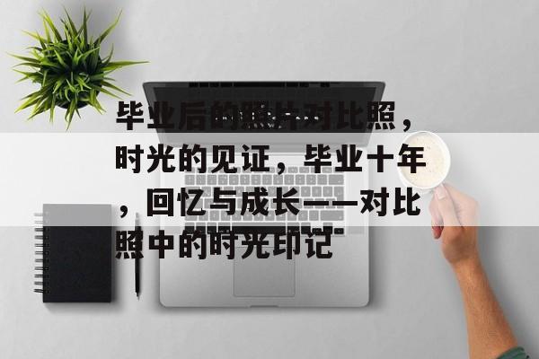 毕业后的照片对比照,时光的见证,毕业十年,回忆与成长——对比照中的时光印记 毕业后的照片对比照,时光的见证,毕业十年,回忆与成长——对比照中的时光印记