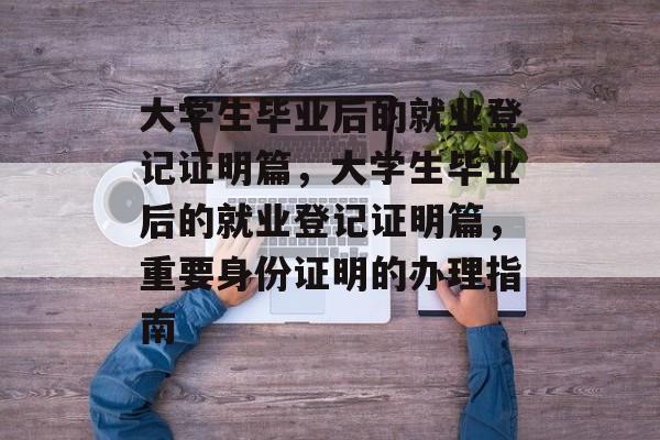大学生毕业后的就业登记证明篇，大学生毕业后的就业登记证明篇，重要身份证明的办理指南