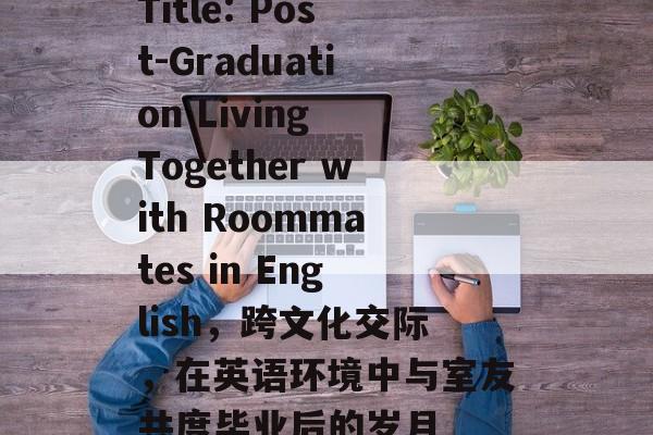 Title: Post-Graduation Living Together with Roommates in English，跨文化交际，在英语环境中与室友共度毕业后的岁月