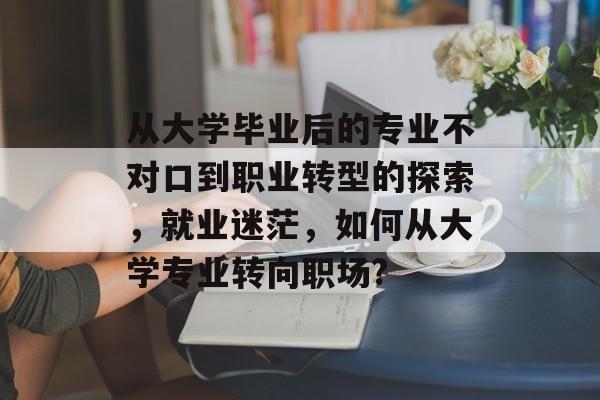 从大学毕业后的专业不对口到职业转型的探索，就业迷茫，如何从大学专业转向职场?