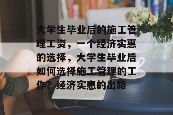 大学生毕业后的施工管理工资,一个经济实惠的选择,大学生毕业后如何选择施工管理的工作?经济实惠的出路 大学生毕业后的施工管理工资,一个经济实惠的选择,大学生毕业后如何选择施工管理的工作?经济实惠的出路