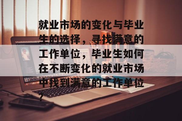 就业市场的变化与毕业生的选择,寻找满意的工作单位,毕业生如何在不断变化的就业市场中找到满意的工作单位? 就业市场的变化与毕业生的选择,寻找满意的工作单位,毕业生如何在不断变化的就业市场中找到满意的工作单位?