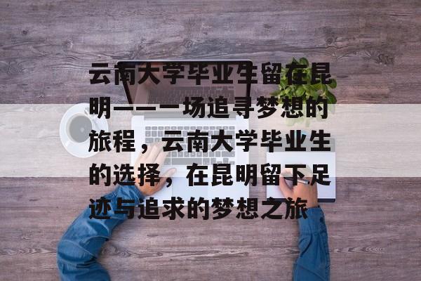 云南大学毕业生留在昆明——一场追寻梦想的旅程,云南大学毕业生的选择,在昆明留下足迹与追求的梦想之旅 云南大学毕业生留在昆明——一场追寻梦想的旅程,云南大学毕业生的选择,在昆明留下足迹与追求的梦想之旅